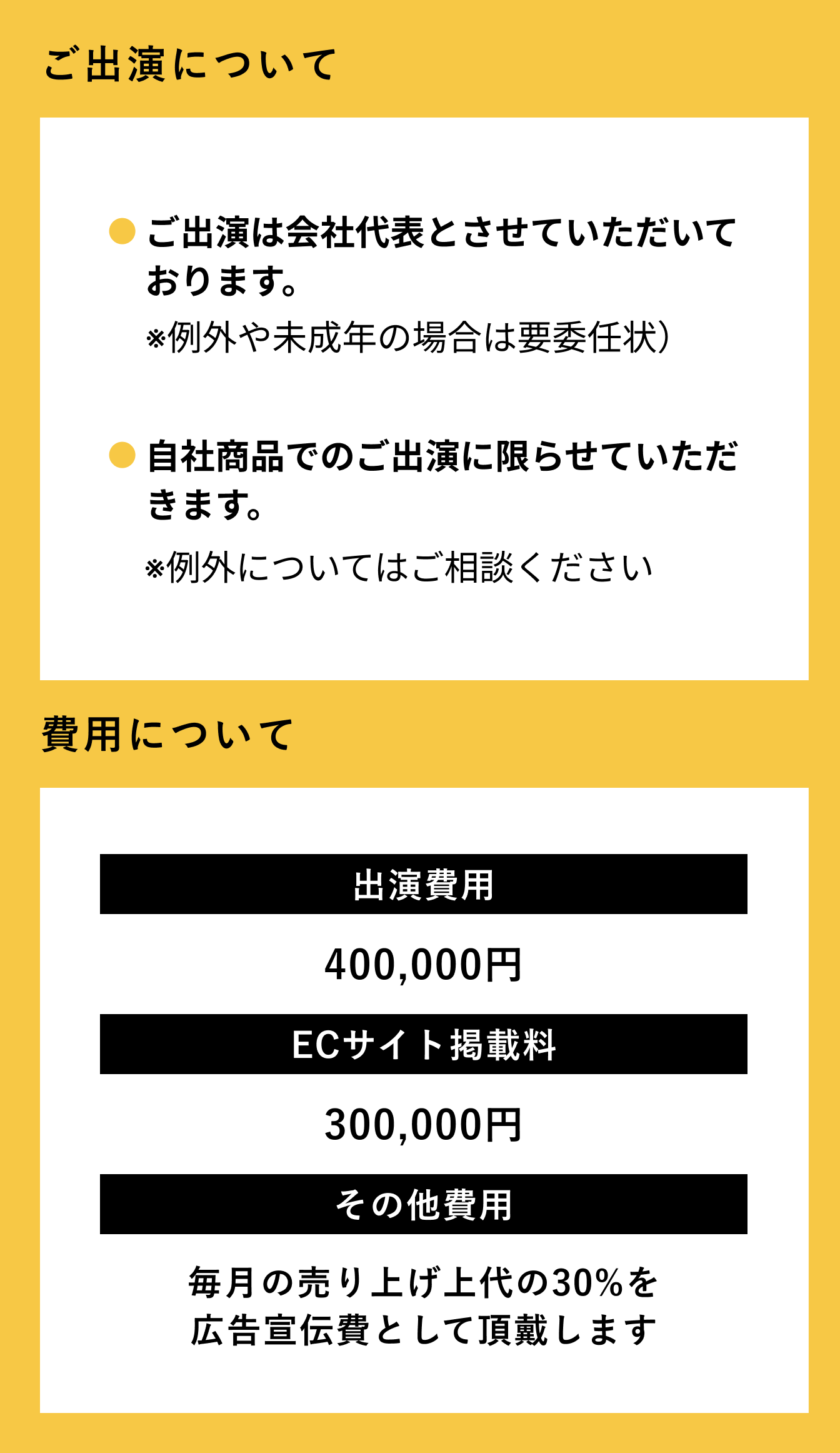 ご出演について ご出演は会社代表とさせていただいております。※例外や未成年の場合は要委任状） 自社商品でのご出演に限らせていただきます。例外についてはご相談ください。 費用について 出演費用40万円 ECサイト掲載料30万円 その他費用 毎月の売り上げ上代の30%を広告宣伝費として頂戴します