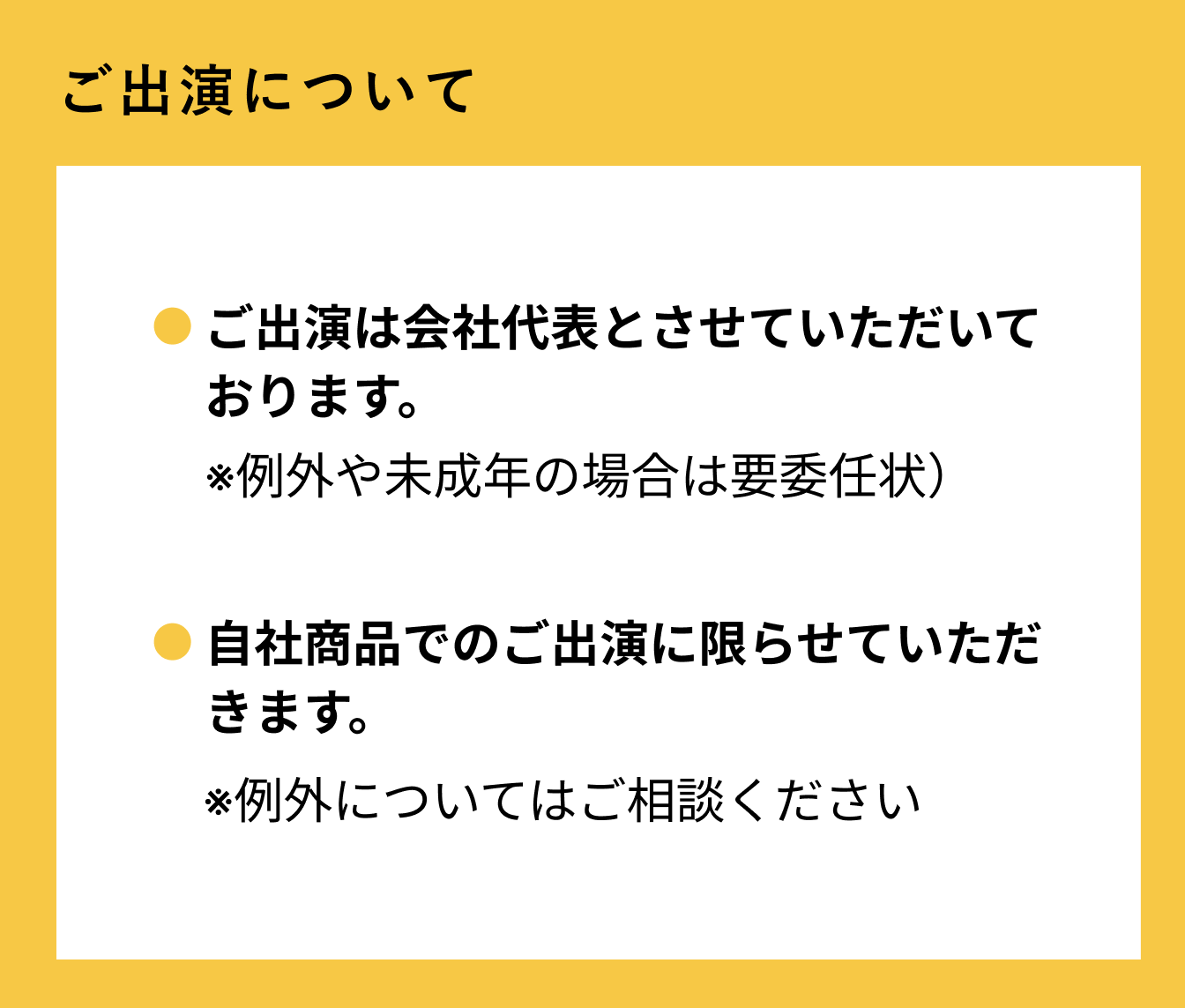 ご出演について ご出演は会社代表とさせていただいております。※例外や未成年の場合は要委任状） 自社商品でのご出演に限らせていただきます。例外についてはご相談ください。