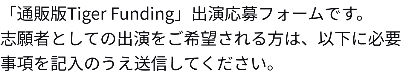 「通販版Tiger Funding」出演応募フォームです。志願者としての出演をご希望される方は、以下に必要事項を記入のうえ送信してください。